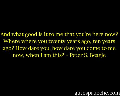And what good is it to me that you're here now? Where where you twenty years ago, ten years ago? How dare you, how dare you come to me now, when I am this? - Peter S. Beagle