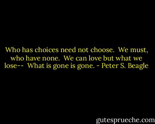 Who has choices need not choose. <br />We must, who have none. <br />We can love but what we lose-- <br />What is gone is gone. - Peter S. Beagle