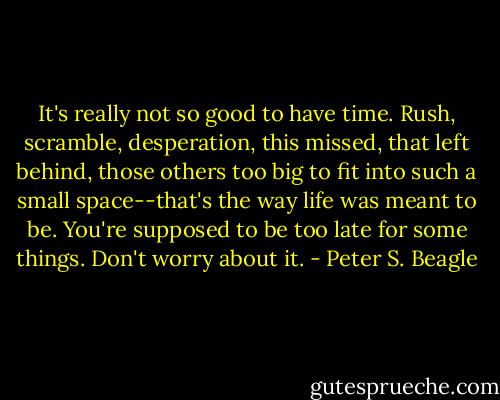 It's really not so good to have time. Rush, scramble, desperation, this missed, that left behind, those others too big to fit into such a small space--that's the way life was meant to be. You're supposed to be too late for some things. Don't worry about it. - Peter S. Beagle