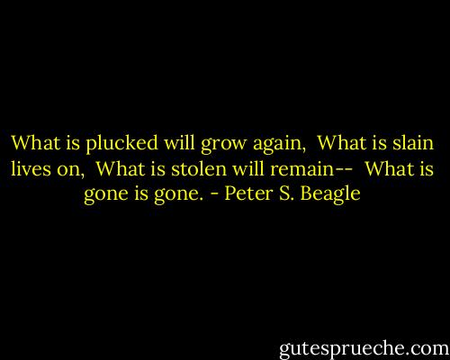 What is plucked will grow again, <br />What is slain lives on, <br />What is stolen will remain-- <br />What is gone is gone. - Peter S. Beagle
