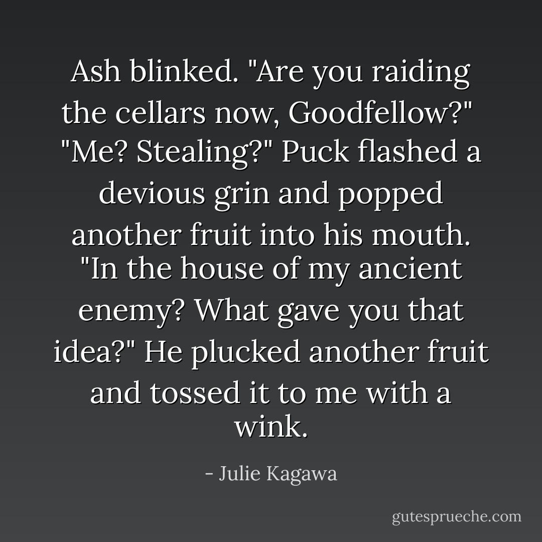 Ash blinked. "Are you raiding the cellars now, Goodfellow?"<br /><br />"Me? Stealing?" Puck flashed a devious grin and popped another fruit into his mouth. "In the house of my ancient enemy? What gave you that idea?" He plucked another fruit and tossed it to me with a wink. - Julie Kagawa