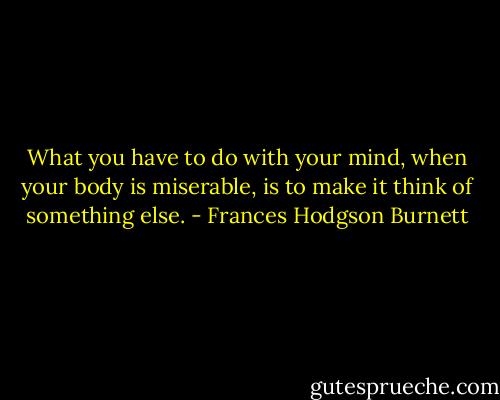 What you have to do with your mind, when your body is miserable, is to make it think of something else. - Frances Hodgson Burnett