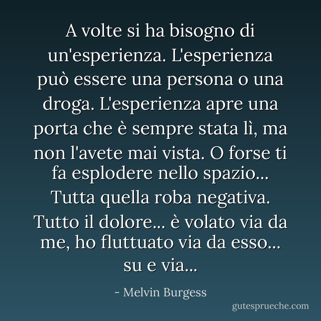 A volte si ha bisogno di un'esperienza. L'esperienza può essere una persona o una droga. L'esperienza apre una porta che è sempre stata lì, ma non l'avete mai vista. O forse ti fa esplodere nello spazio... Tutta quella roba negativa. Tutto il dolore... è volato via da me, ho fluttuato via da esso... su e via... - Melvin Burgess