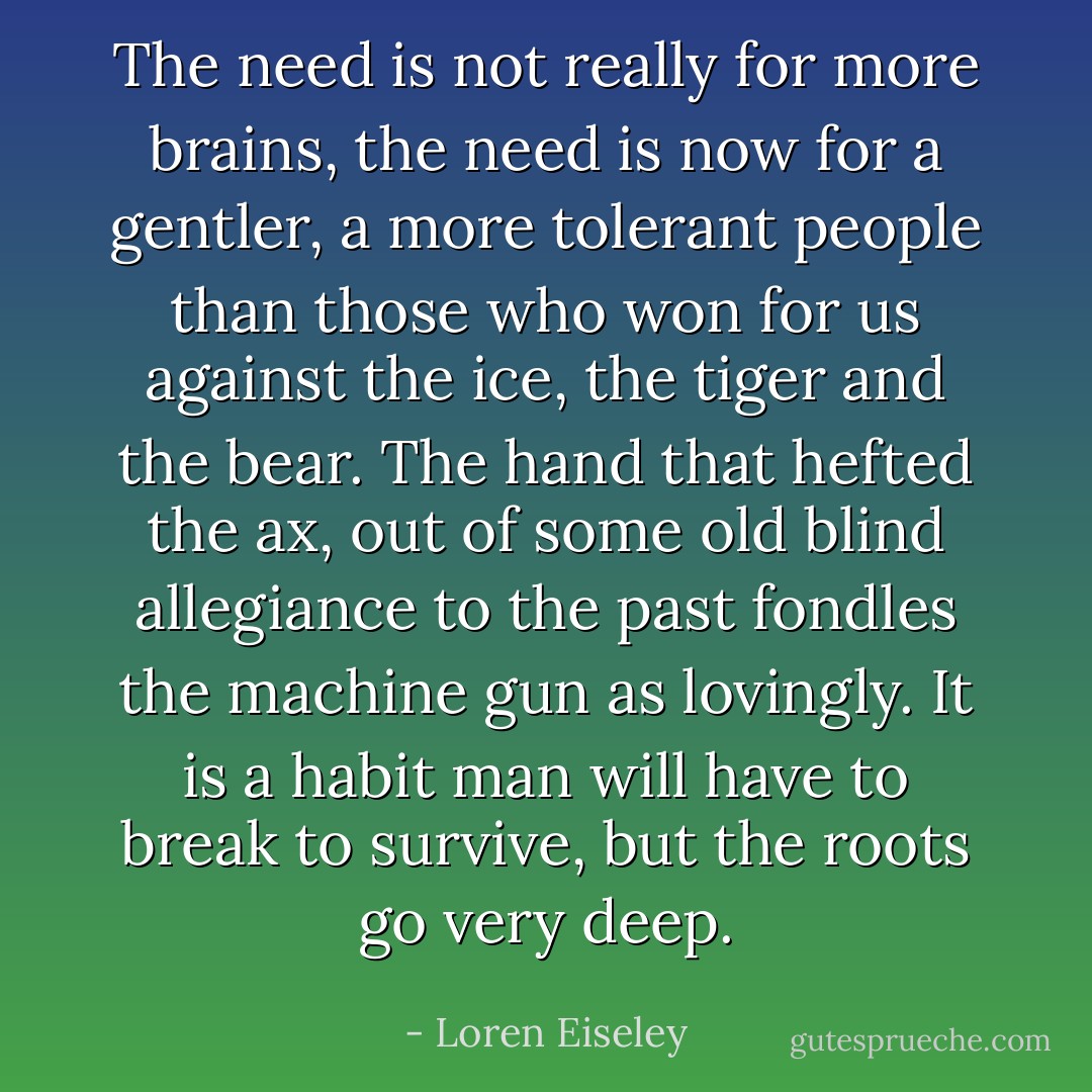The need is not really for more brains, the need is now for a gentler, a more tolerant people than those who won for us against the ice, the tiger and the bear. The hand that hefted the ax, out of some old blind allegiance to the past fondles the machine gun as lovingly. It is a habit man will have to break to survive, but the roots go very deep. - Loren Eiseley