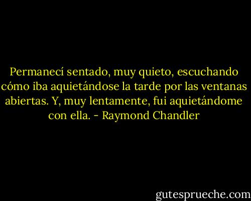 Permanecí sentado, muy quieto, escuchando cómo iba aquietándose la tarde por las ventanas abiertas. Y, muy lentamente, fui aquietándome con ella. - Raymond Chandler