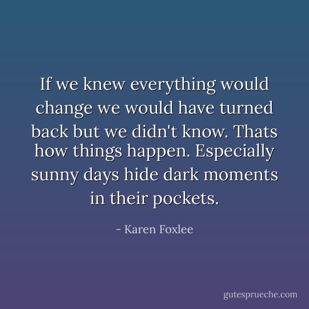 If we knew everything would change we would have turned back but we didn't know. Thats how things happen. Especially sunny days hide dark moments in their pockets. - Karen Foxlee