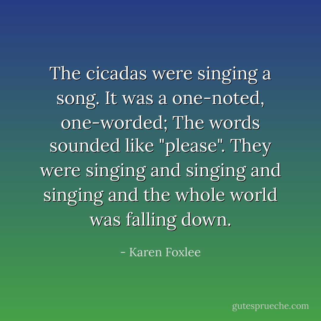 The cicadas were singing a song.<br />It was a one-noted, one-worded; The words sounded like "please".<br />They were singing and singing and singing and the whole world was falling down. - Karen Foxlee