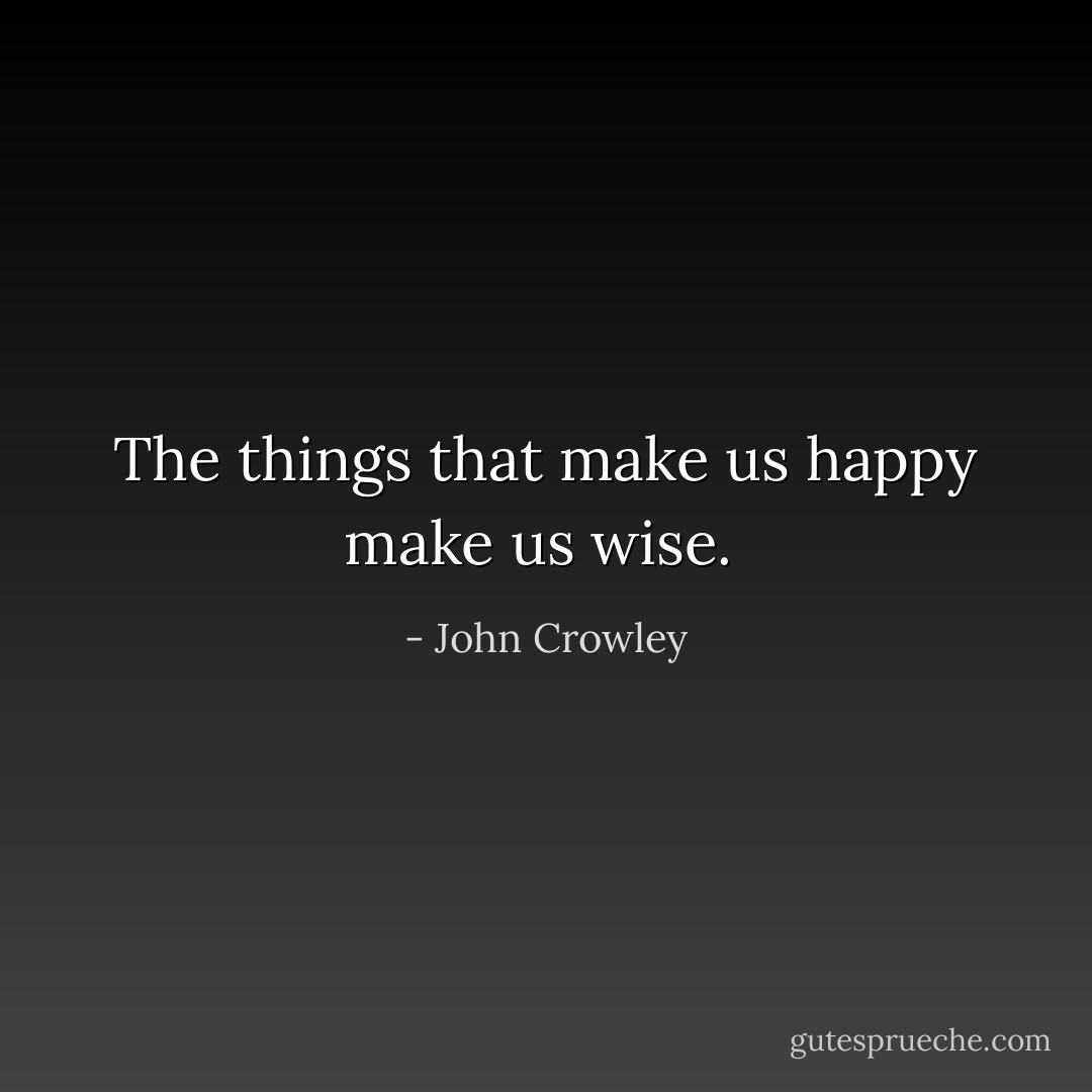 The things that make us happy make us wise.  - John Crowley