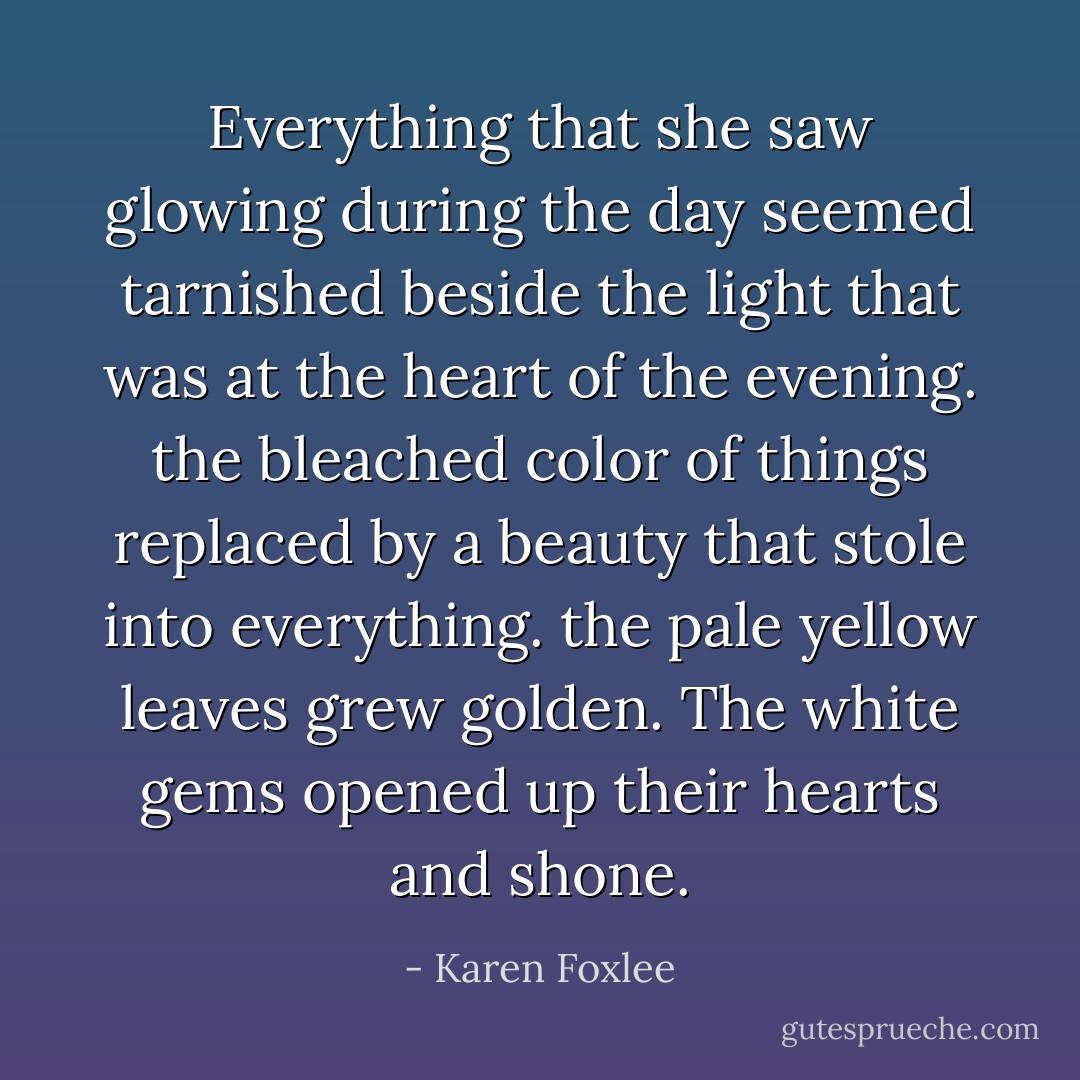 Everything that she saw glowing during the day seemed tarnished beside the light that was at the heart of the evening. the bleached color of things replaced by a beauty that stole into everything. the pale yellow leaves grew golden. The white gems opened up their hearts and shone. - Karen Foxlee