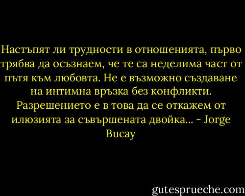 Настъпят ли трудности в отношенията, първо трябва да осъзнаем, че те са неделима част от пътя към любовта. Не е възможно създаване на интимна връзка без конфликти.<br />Разрешението е в това да се откажем от илюзията за съвършената двойка... - Jorge Bucay