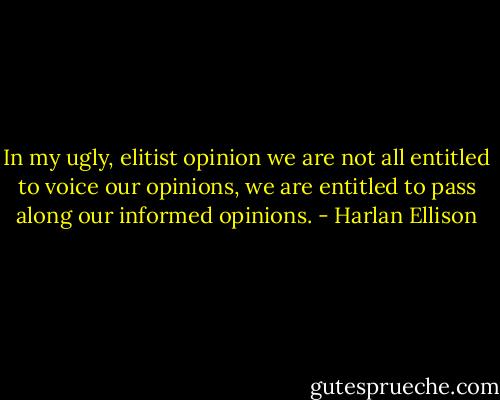 In my ugly, elitist opinion we are not all entitled to voice our opinions, we are entitled to pass along our informed opinions. - Harlan Ellison