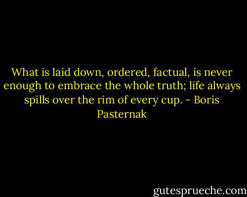 What is laid down, ordered, factual, is never enough to embrace the whole truth; life always spills over the rim of every cup. - Boris Pasternak