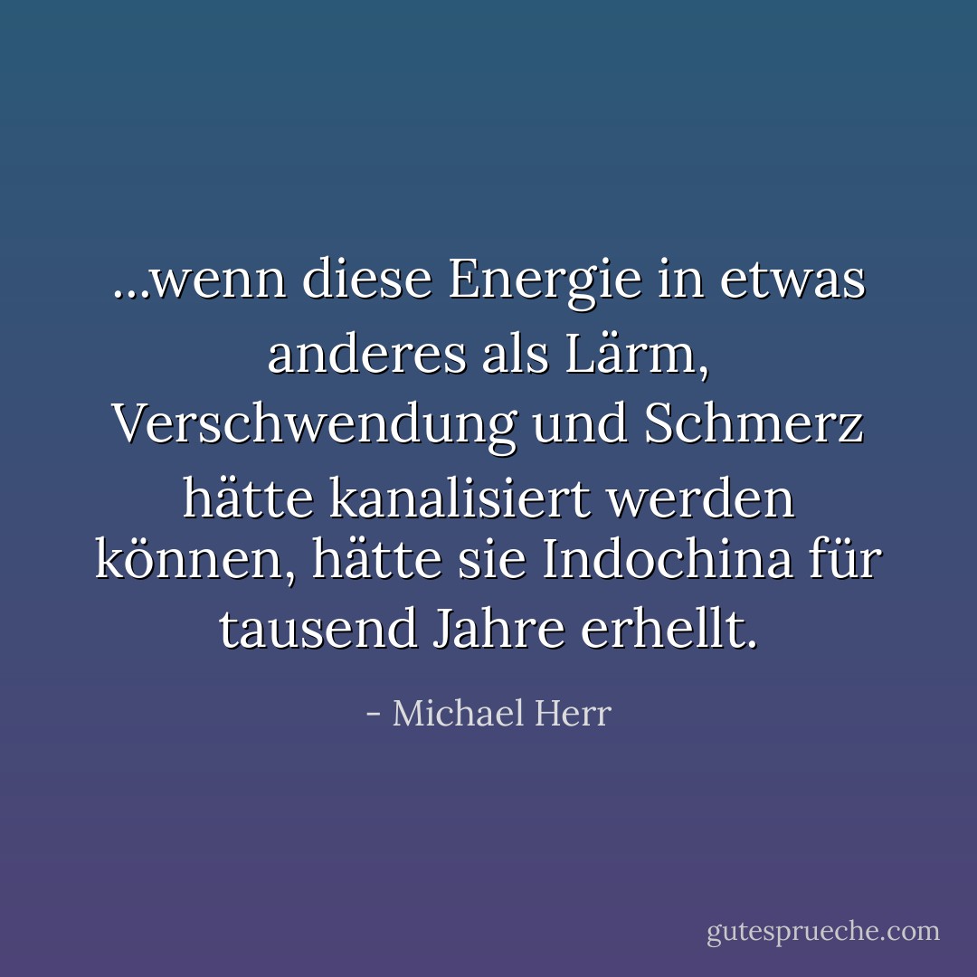 ...wenn diese Energie in etwas anderes als Lärm, Verschwendung und Schmerz hätte kanalisiert werden können, hätte sie Indochina für tausend Jahre erhellt. - Michael Herr<