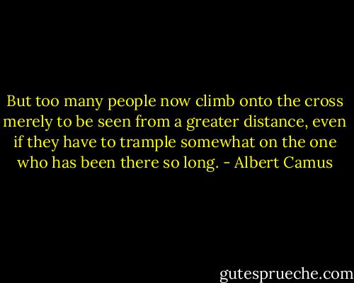 But too many people now climb onto the cross merely to be seen from a greater distance, even if they have to trample somewhat on the one who has been there so long. - Albert Camus