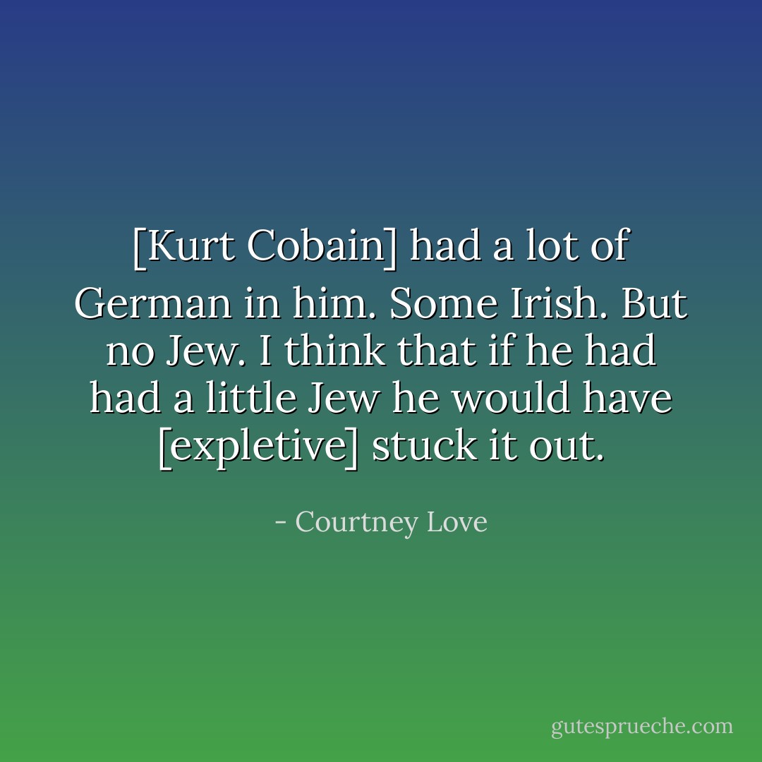 [Kurt Cobain] had a lot of German in him. Some Irish. But no Jew. I think that if he had had a little Jew he would have [expletive] stuck it out. - Courtney Love