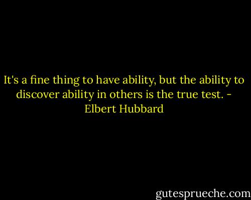 It's a fine thing to have ability, but the ability to discover ability in others is the true test. - Elbert Hubbard