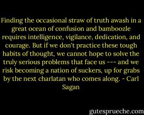 Finding the occasional straw of truth awash in a great ocean of confusion and bamboozle requires intelligence, vigilance, dedication, and courage. But if we don't practice these tough habits of thought, we cannot hope to solve the truly serious problems that face us --- and we risk becoming a nation of suckers, up for grabs by the next charlatan who comes along. - Carl Sagan