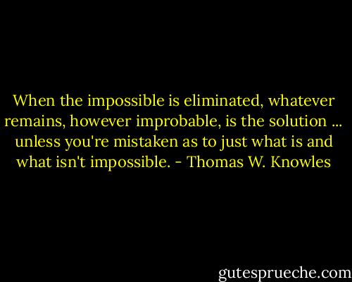 When the impossible is eliminated, whatever remains, however improbable, is the solution ... unless you're mistaken as to just what is and what isn't impossible. - Thomas W. Knowles