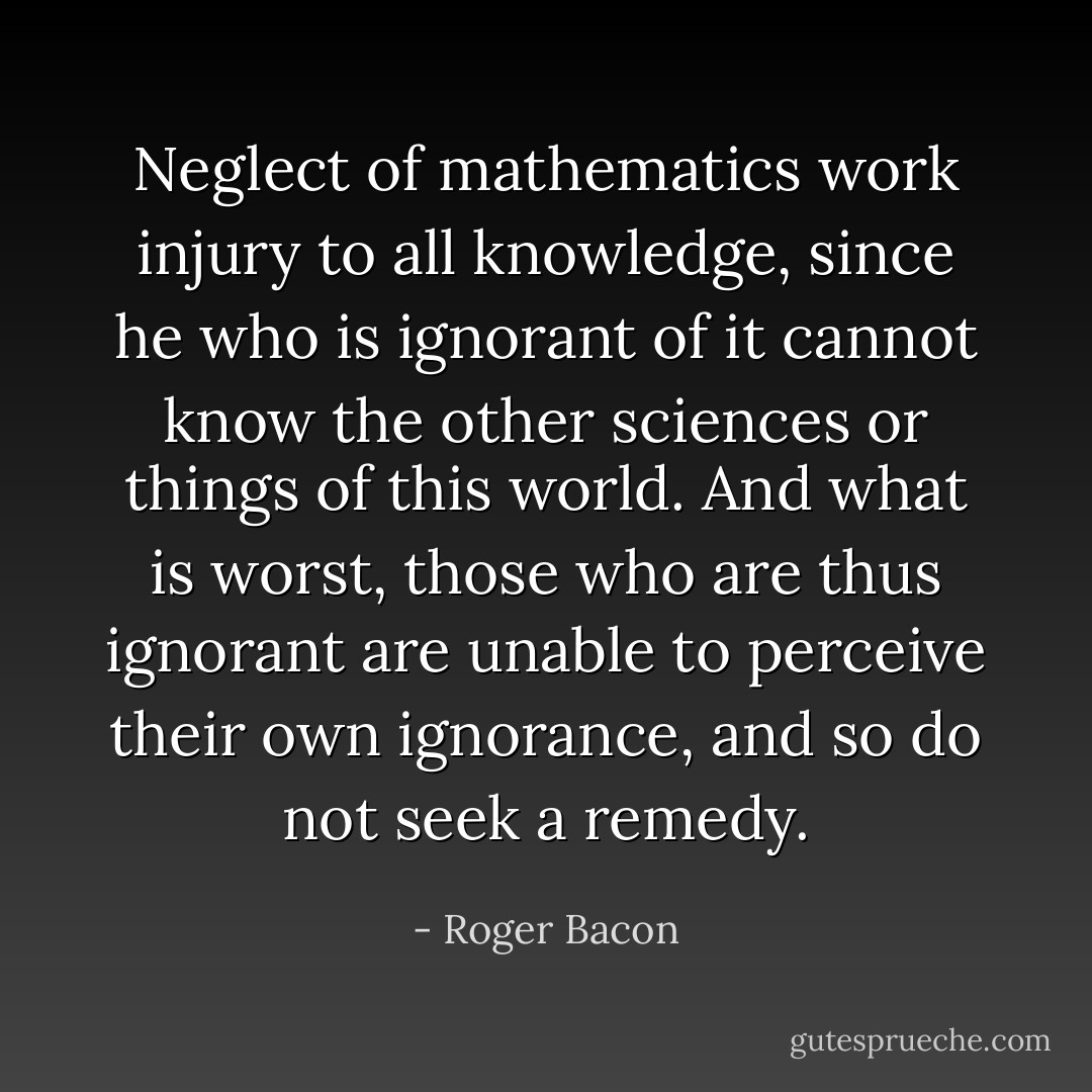 Neglect of mathematics work injury to all knowledge, since he who is ignorant of it cannot know the other sciences or things of this world. And what is worst, those who are thus ignorant are unable to perceive their own ignorance, and so do not seek a remedy. - Roger Bacon