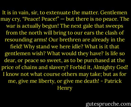 It is in vain, sir, to extenuate the matter. Gentlemen may cry, “Peace! Peace!” — but there is no peace. The war is actually begun! The next gale that sweeps from the north will bring to our ears the clash of resounding arms! Our brethren are already in the field! Why stand we here idle? What is it that gentlemen wish? What would they have? Is life so dear, or peace so sweet, as to be purchased at the price of chains and slavery? Forbid it, Almighty God! I know not what course others may take; but as for me, give me liberty, or give me death! - Patrick Henry