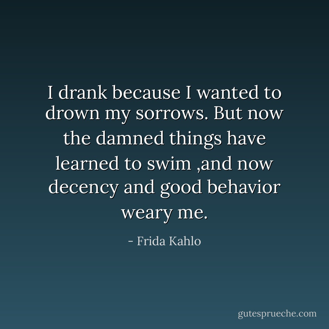 I drank because I wanted to drown my sorrows. But now the damned things have learned to swim ,and now decency and good behavior weary me. - Frida Kahlo