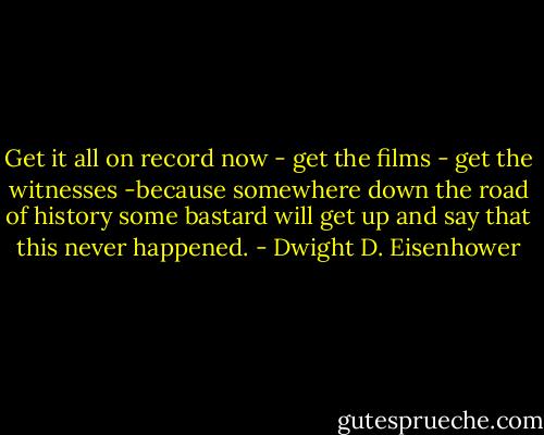 Get it all on record now - get the films - get the witnesses -because somewhere down the road of history some bastard will get up and say that this never happened. - Dwight D. Eisenhower