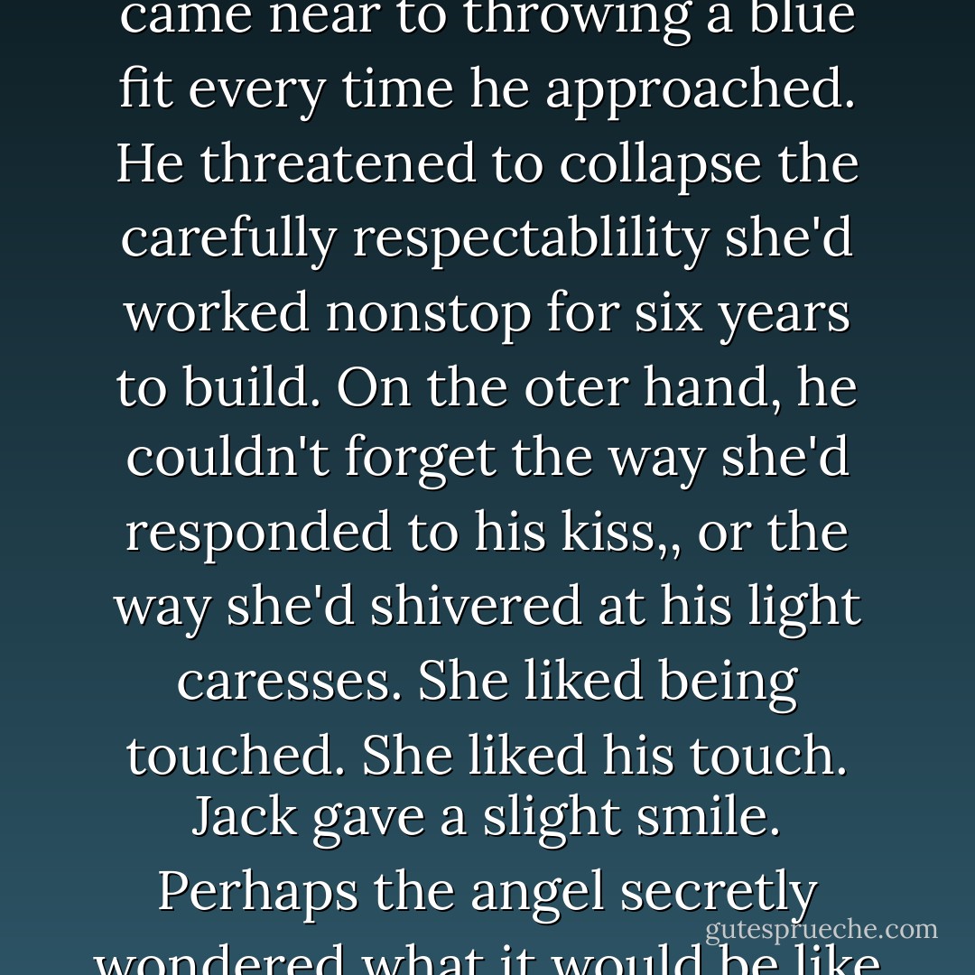 That explained a great many things he'd observed about Lilith Benton. No wonder she came near to throwing a blue fit every time he approached. He threatened to collapse the carefully respectablility she'd worked nonstop for six years to build. On the oter hand, he couldn't forget the way she'd responded to his kiss,, or the way she'd shivered at his light caresses. She liked being touched. She liked his touch. Jack gave a slight smile. Perhaps the angel secretly wondered what it would be like to be in the devil's embrace. The devil certainly wondered. - Suzanne Enoch