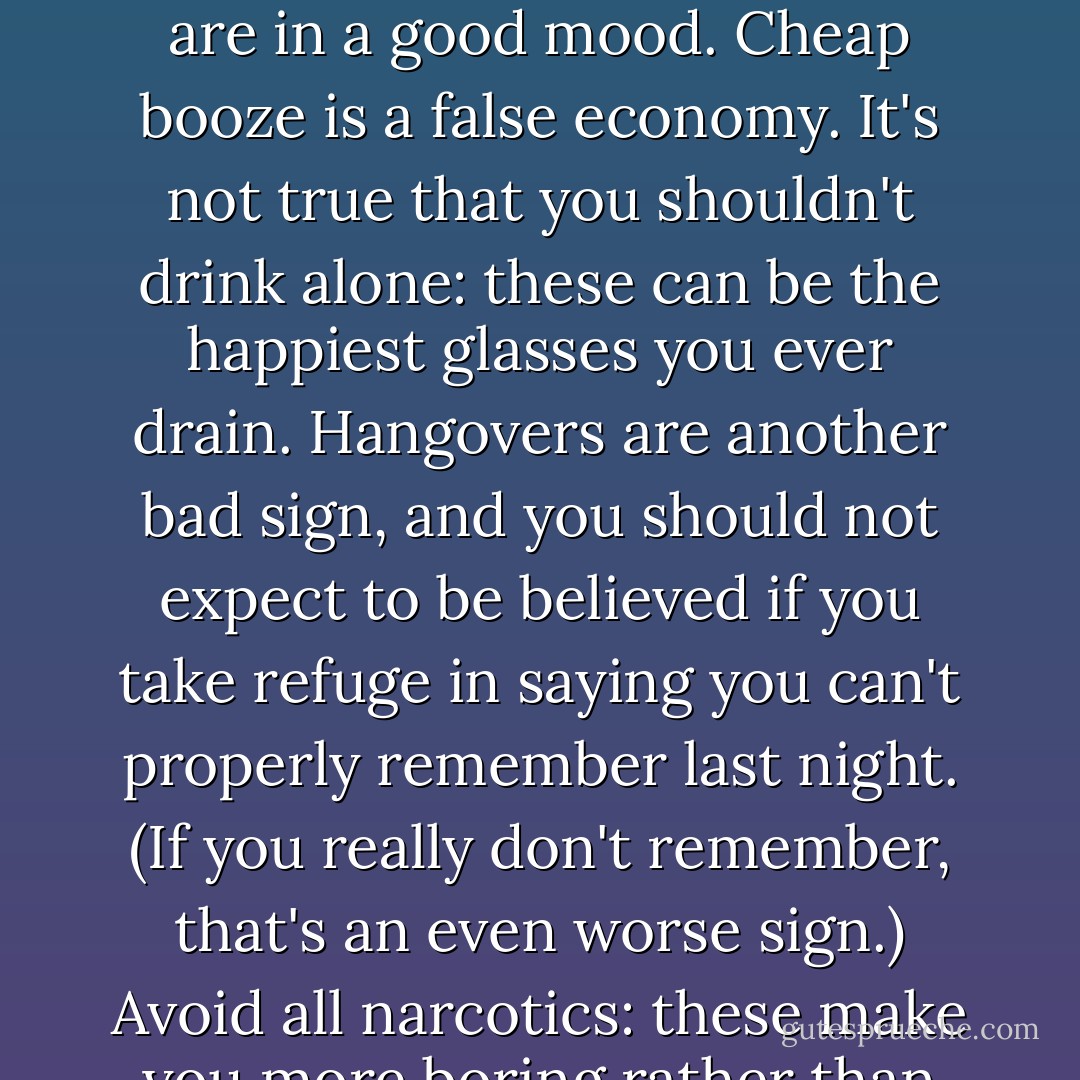 Hitch: making rules about drinking can be the sign of an alcoholic,' as Martin Amis once teasingly said to me. (Adorno would have savored that, as well.) Of course, watching the clock for the start-time is probably a bad sign, but here are some simple pieces of advice for the young. Don't drink on an empty stomach: the main point of the refreshment is the enhancement of food. Don't drink if you have the blues: it's a junk cure. Drink when you are in a good mood. Cheap booze is a false economy. It's not true that you shouldn't drink alone: these can be the happiest glasses you ever drain. Hangovers are another bad sign, and you should not expect to be believed if you take refuge in saying you can't properly remember last night. (If you <i>really</i> don't remember, that's an even worse sign.) Avoid all narcotics: these make you more boring rather than less and are not designed—as are the grape and the grain—to enliven company. Be careful about up-grading too far to single malt Scotch: when you are voyaging in rough countries it won't be easily available. Never even think about driving a car if you have taken a drop. It's much worse to see a woman drunk than a man: I don't know quite why this is true but it just is. Don't ever be responsible for it. - Christopher Hitchens