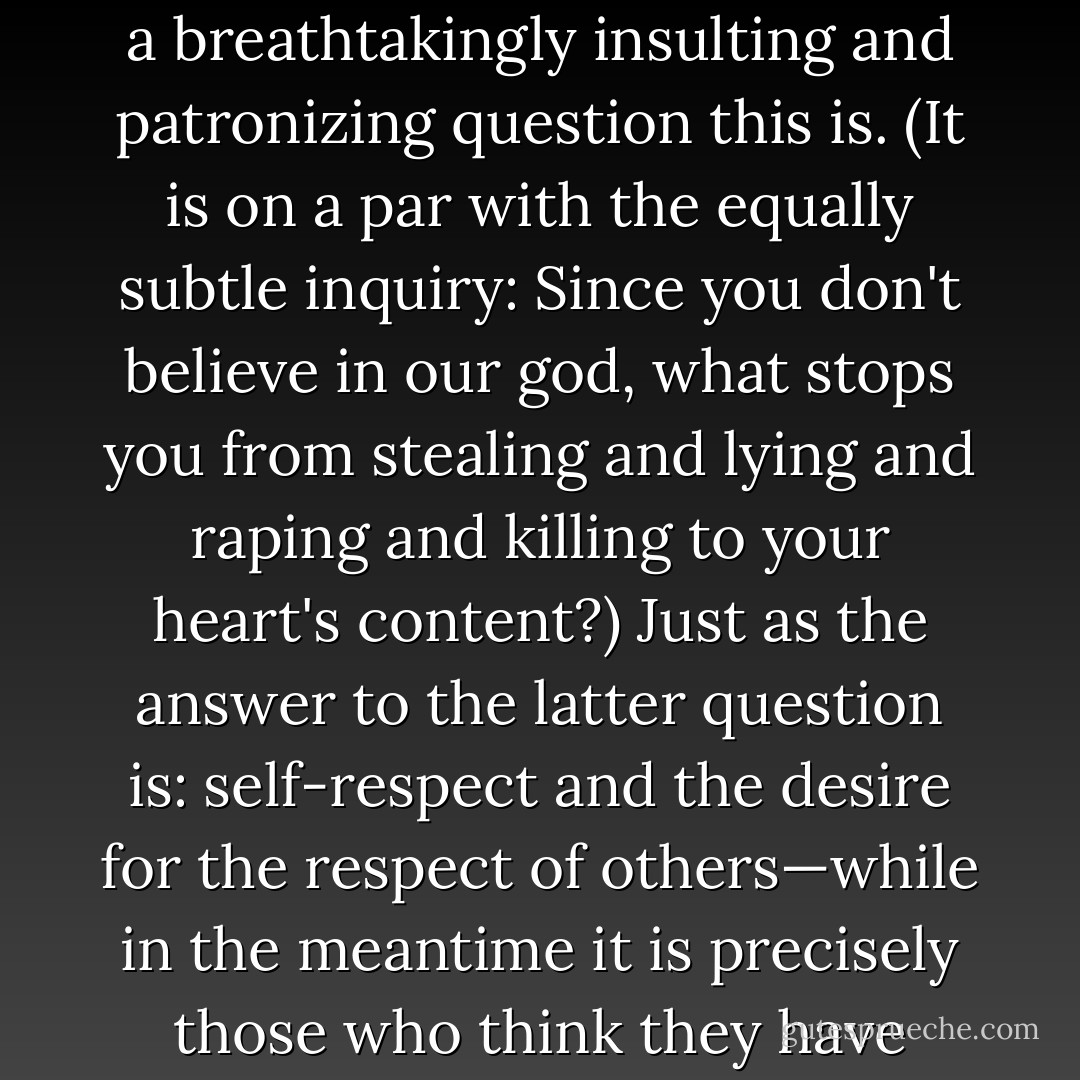 About once or twice every month I engage in public debates with those whose pressing need it is to woo and to win the approval of supernatural beings. Very often, when I give my view that there is no supernatural dimension, and certainly not one that is only or especially available to the faithful, and that the natural world is wonderful enough—and even miraculous enough if you insist—I attract pitying looks and anxious questions. How, in that case, I am asked, do I find meaning and purpose in life? How does a mere and gross materialist, with no expectation of a life to come, decide what, if anything, is worth caring about?<br /><br />Depending on my mood, I sometimes but not always refrain from pointing out what a breathtakingly insulting and patronizing question this is. (It is on a par with the equally subtle inquiry: Since you don't believe in our god, what stops you from stealing and lying and raping and killing to your heart's content?) Just as the answer to the latter question is: self-respect and the desire for the respect of others—while in the meantime it is precisely those who think they have divine permission who are truly capable of any atrocity—so the answer to the first question falls into two parts. A life that partakes even a little of friendship, love, irony, humor, parenthood, literature, and music, and the chance to take part in battles for the liberation of others cannot be called 'meaningless' except if the person living it is also an existentialist and elects to call it so. It could be that all existence is a pointless joke, but it is not in fact possible to live one's everyday life as if this were so. Whereas if one sought to define meaninglessness and futility, the idea that a human life should be expended in the guilty, fearful, self-obsessed propitiation of supernatural nonentities… but there, there. Enough. - Christopher Hitchens