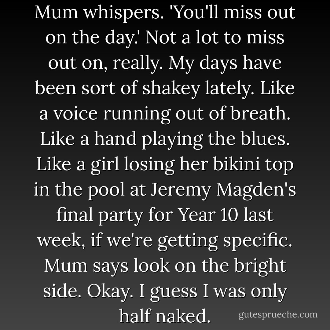 Open your eyes, Charlie love,' Mum whispers. 'You'll miss out on the day.' Not a lot to miss out on, really. My days have been sort of shakey lately. Like a voice running out of breath. Like a hand playing the blues. Like a girl losing her bikini top in the pool at Jeremy Magden's final party for Year 10 last week, if we're getting specific. Mum says look on the bright side. Okay. I guess I was only half naked. - Cath Crowley