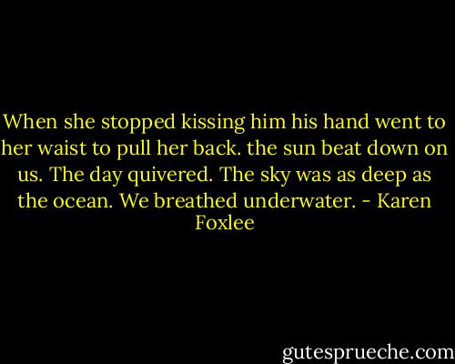 When she stopped kissing him his hand went to her waist to pull her back. the sun beat down on us. The day quivered. The sky was as deep as the ocean. We breathed underwater. - Karen Foxlee