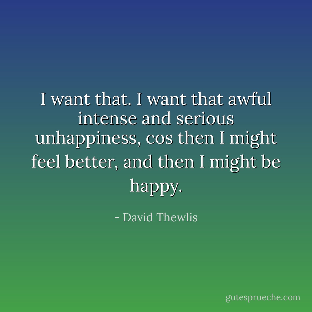 I want that. I want that awful intense and serious unhappiness, cos then I might feel better, and then I might be happy. - David Thewlis
