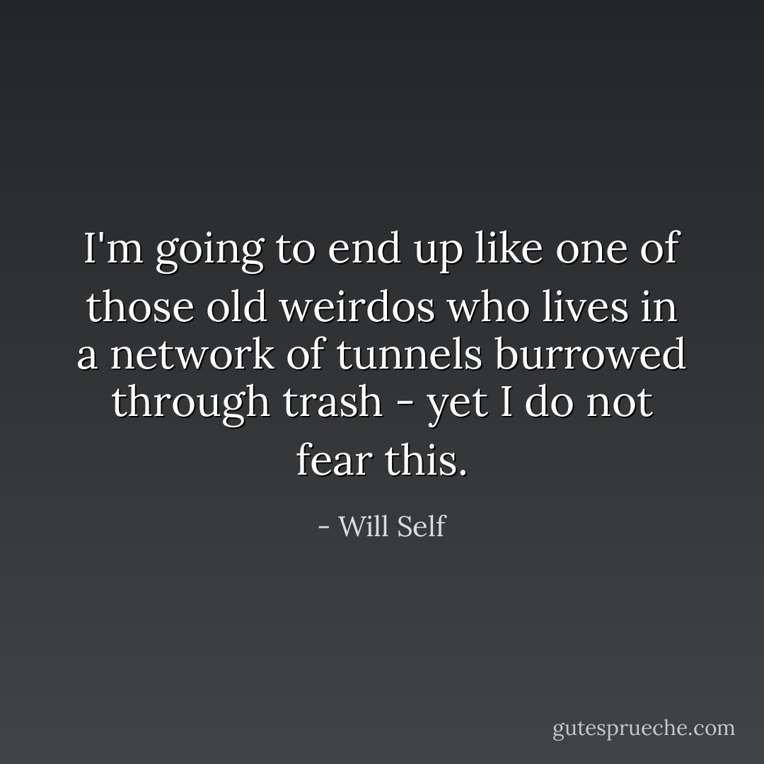 I'm going to end up like one of those old weirdos who lives in a network of tunnels burrowed through trash - yet I do not fear this. - Will Self