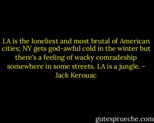 LA is the loneliest and most brutal of American cities; NY gets god-awful cold in the winter but there's a feeling of wacky comradeship somewhere in some streets. LA is a jungle. - Jack Kerouac
