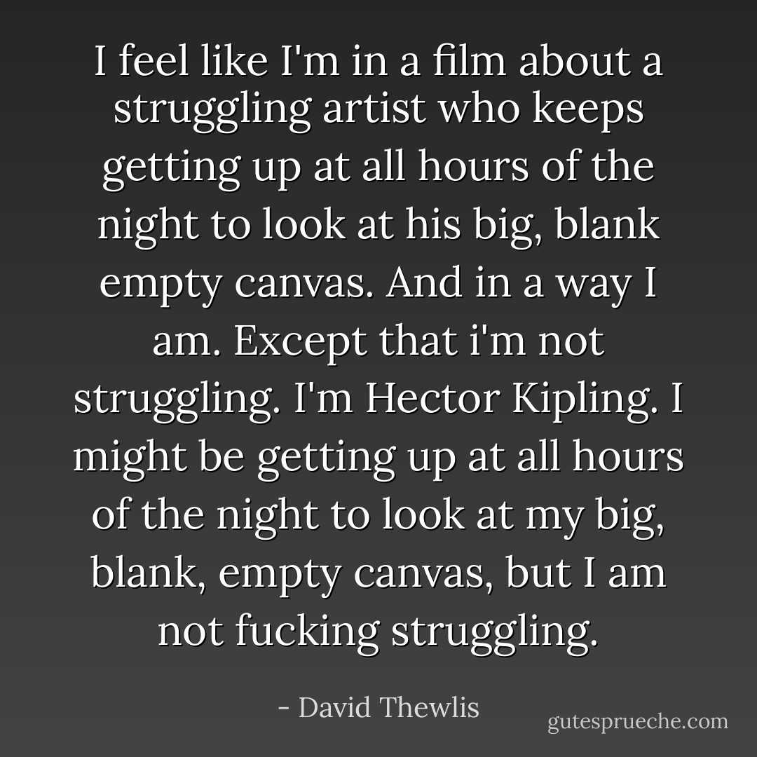 I feel like I'm in a film about a struggling artist who keeps getting up at all hours of the night to look at his big, blank empty canvas. And in a way I am. Except that i'm not struggling. I'm Hector Kipling. I might be getting up at all hours of the night to look at my big, blank, empty canvas, but I am not fucking struggling. - David Thewlis