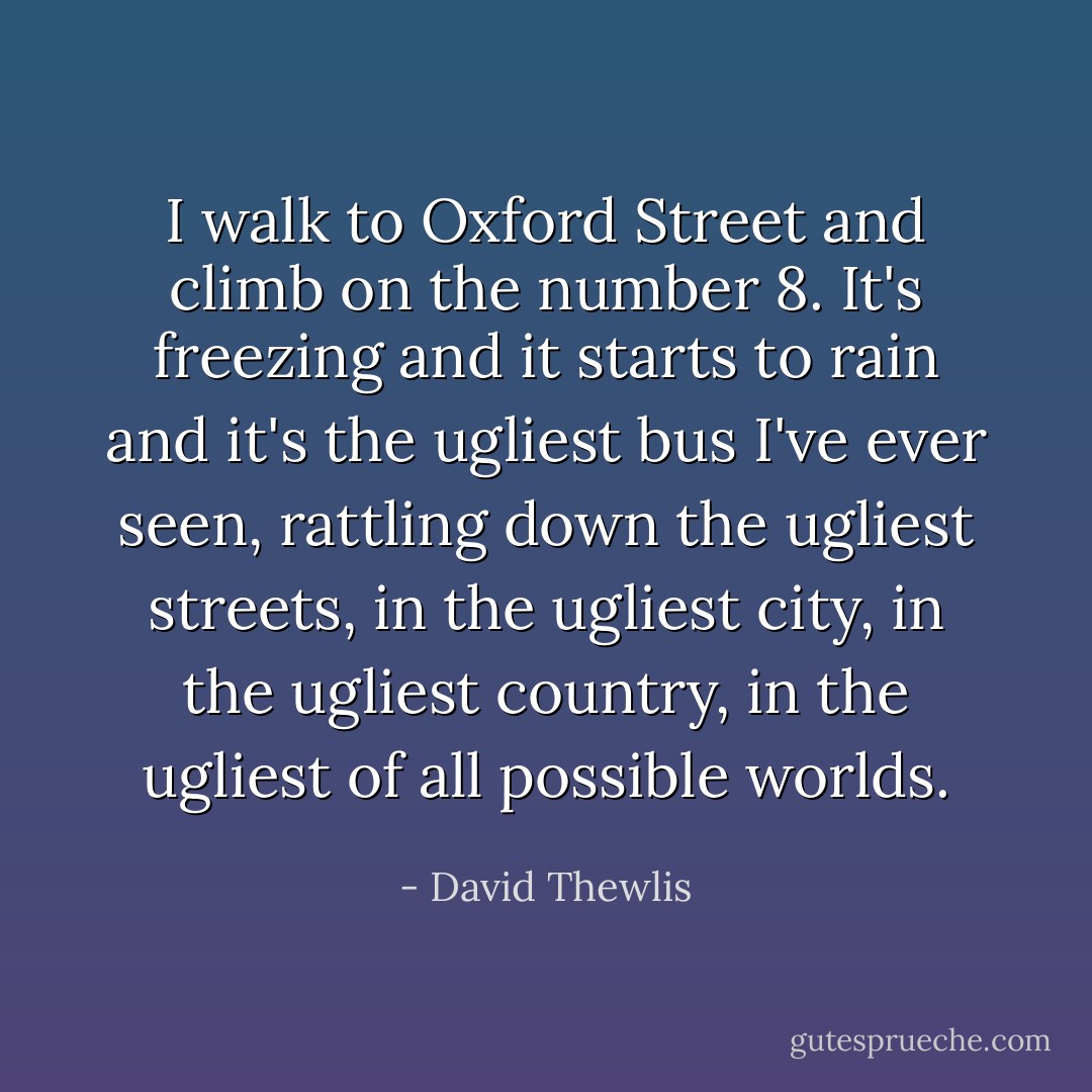 I walk to Oxford Street and climb on the number 8. It's freezing and it starts to rain and it's the ugliest bus I've ever seen, rattling down the ugliest streets, in the ugliest city, in the ugliest country, in the ugliest of all possible worlds. - David Thewlis