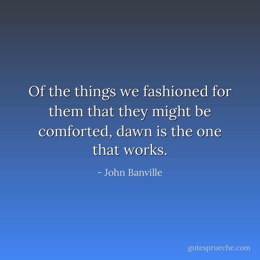 Of the things we fashioned for them that they might be comforted, dawn is the one that works. - John Banville