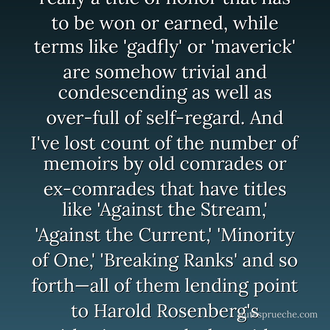 I am often described to my irritation as a 'contrarian' and even had the title inflicted on me by the publisher of one of my early books. (At least on that occasion I lived up to the title by ridiculing the word in my introduction to the book's first chapter.) It is actually a pity that our culture doesn't have a good vernacular word for an oppositionist or even for someone who tries to do his own thinking: the word 'dissident' can't be self-conferred because it is really a title of honor that has to be won or earned, while terms like 'gadfly' or 'maverick' are somehow trivial and condescending as well as over-full of self-regard. And I've lost count of the number of memoirs by old comrades or ex-comrades that have titles like 'Against the Stream,' 'Against the Current,' 'Minority of One,' 'Breaking Ranks' and so forth—all of them lending point to Harold Rosenberg's withering remark about 'the herd of independent minds.' Even when I was quite young I disliked being called a 'rebel': it seemed to make the patronizing suggestion that 'questioning authority' was part of a 'phase' through which I would naturally go. On the contrary, I was a relatively well-behaved and well-mannered boy, and chose my battles with some deliberation rather than just thinking with my hormones. - Christopher Hitchens