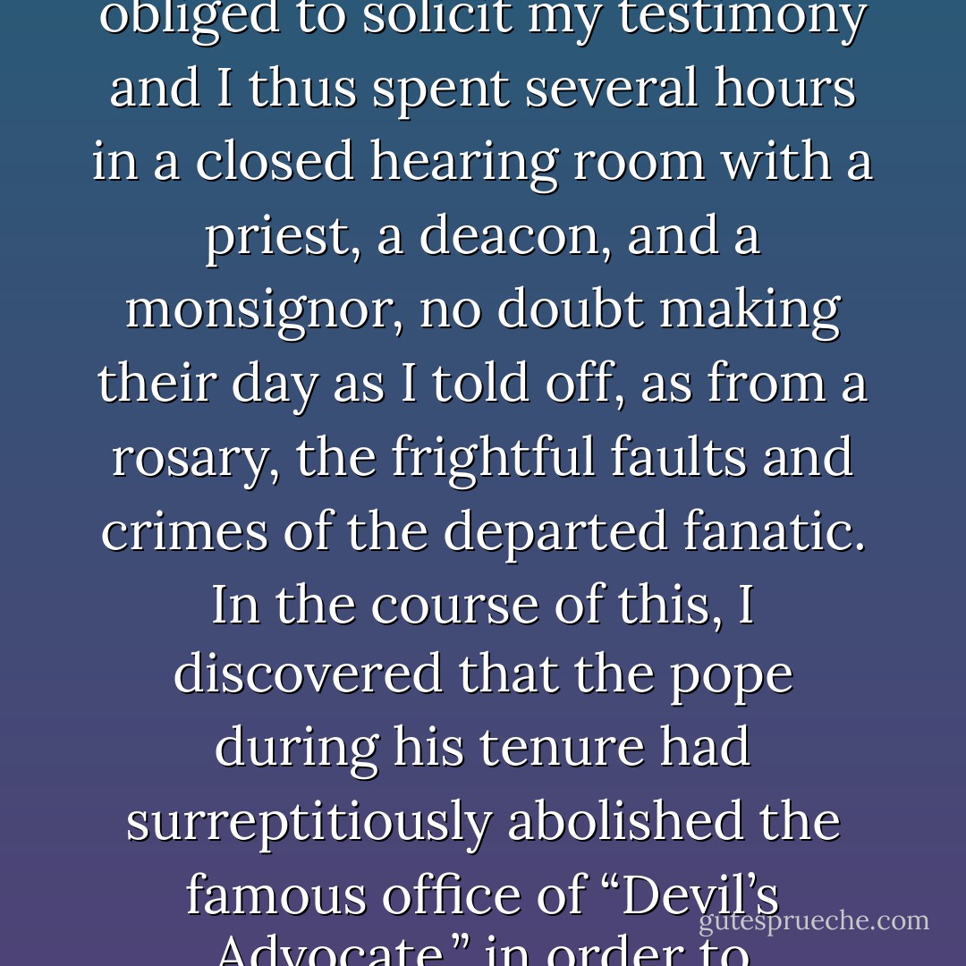 When the late Pope John Paul II decided to place the woman so strangely known as <a href="https://www.goodreads.com/author/show/838305._Mother__Teresa" title="“Mother” Teresa" rel="nofollow noopener">“Mother” Teresa</a> on the fast track for beatification, and thus to qualify her for eventual sainthood, the Vatican felt obliged to solicit my testimony and I thus spent several hours in a closed hearing room with a priest, a deacon, and a monsignor, no doubt making their day as I told off, as from a rosary, the frightful faults and crimes of the departed fanatic. In the course of this, I discovered that the pope during his tenure had surreptitiously abolished the famous office of “Devil’s Advocate,” in order to fast‐track still more of his many candidates for canonization. I can thus claim to be the only living person to have represented the Devil <i>pro bono</i>. - Christopher Hitchens