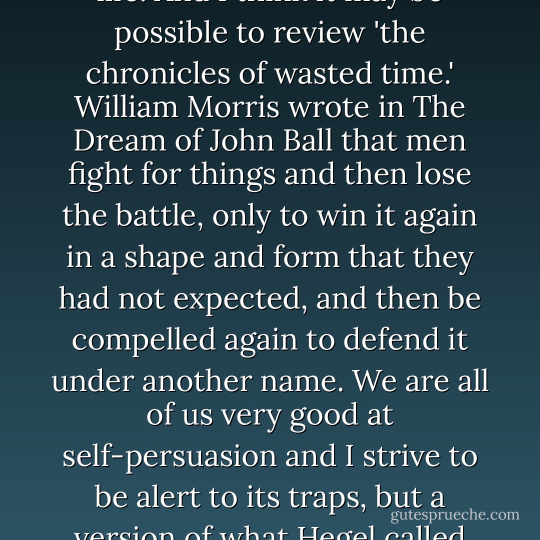 [O]ne has to have endured a few decades before wanting, let alone needing, to embark on the project of recovering lost life. And I think it may be possible to review 'the chronicles of wasted time.' William Morris wrote in <i>The Dream of John Ball</i> that men fight for things and then lose the battle, only to win it again in a shape and form that they had not expected, and then be compelled again to defend it under another name. We are all of us very good at self-persuasion and I strive to be alert to its traps, but a version of what Hegel called 'the cunning of history' is a parallel commentary that I fight to keep alive in my mind. - Christopher Hitchens