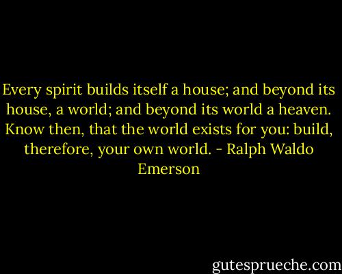 Every spirit builds itself a house; and beyond its house, a world; and beyond its world a heaven. Know then, that the world exists for you: build, therefore, your own world. - Ralph Waldo Emerson