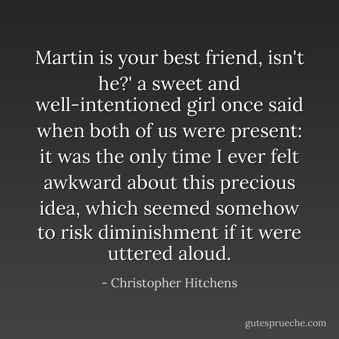 Martin is your best friend, isn't he?' a sweet and well-intentioned girl once said when both of us were present: it was the only time I ever felt awkward about this precious idea, which seemed somehow to risk diminishment if it were uttered aloud. - Christopher Hitchens