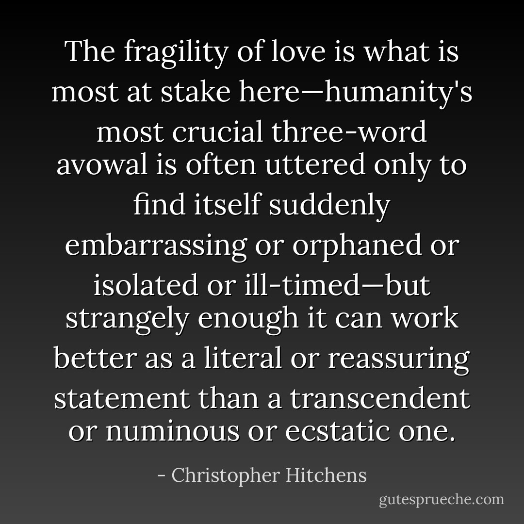 The fragility of love is what is most at stake here—humanity's most crucial three-word avowal is often uttered only to find itself suddenly embarrassing or orphaned or isolated or ill-timed—but strangely enough it can work better as a literal or reassuring statement than a transcendent or numinous or ecstatic one. - Christopher Hitchens