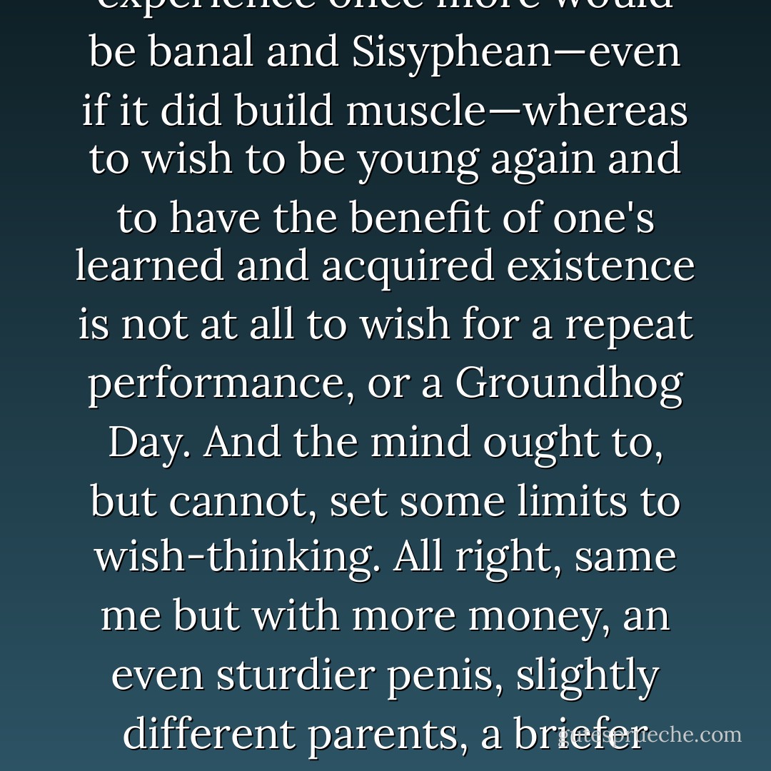 If you were offered the chance to live your own life again, would you seize the opportunity? The only real philosophical answer is automatically self-contradictory: 'Only if I did not know that I was doing so.' To go through the entire experience once more would be banal and Sisyphean—even if it did build muscle—whereas to wish to be young again and to have the benefit of one's learned and acquired existence is not at all to wish for a repeat performance, or a Groundhog Day. And the mind ought to, but cannot, set some limits to wish-thinking. All right, same <i>me</i> but with more money, an even sturdier penis, slightly different parents, a briefer latency period… the thing is absurd. I seriously would like to know what it was to be a woman, but like blind Tiresias would also want the option of re-metamorphosing if I wished. How terrible it is that we have so many more desires than opportunities. - Christopher Hitchens