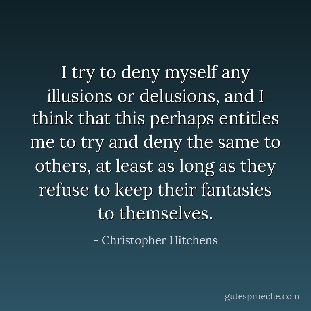 I try to deny myself any illusions or delusions, and I think that this perhaps entitles me to try and deny the same to others, at least as long as they refuse to keep their fantasies to themselves. - Christopher Hitchens