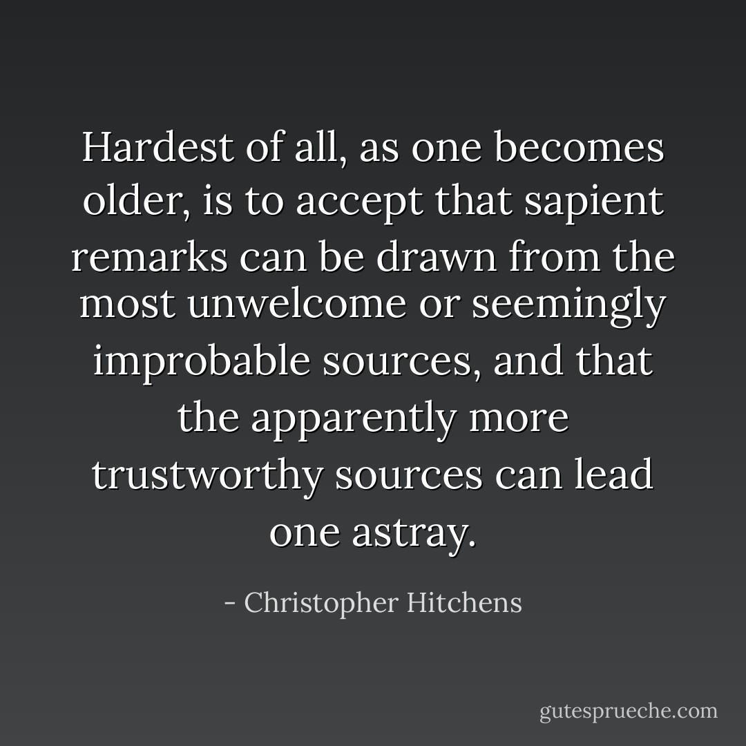 Hardest of all, as one becomes older, is to accept that sapient remarks can be drawn from the most unwelcome or seemingly improbable sources, and that the apparently more trustworthy sources can lead one astray. - Christopher Hitchens