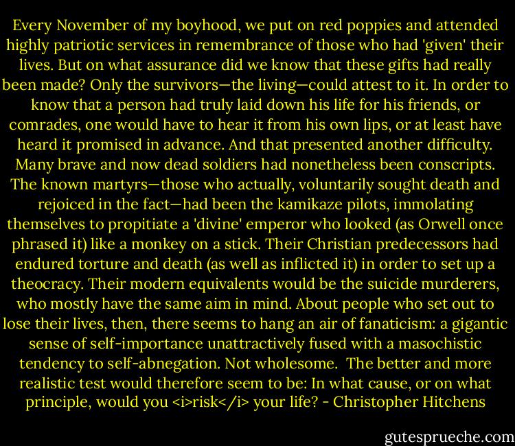 Every November of my boyhood, we put on red poppies and attended highly patriotic services in remembrance of those who had 'given' their lives. But on what assurance did we know that these gifts had really been made? Only the survivors—the living—could attest to it. In order to know that a person had truly laid down his life for his friends, or comrades, one would have to hear it from his own lips, or at least have heard it promised in advance. And that presented another difficulty. Many brave and now dead soldiers had nonetheless been conscripts. The known martyrs—those who actually, voluntarily sought death and rejoiced in the fact—had been the kamikaze pilots, immolating themselves to propitiate a 'divine' emperor who looked (as Orwell once phrased it) like a monkey on a stick. Their Christian predecessors had endured torture and death (as well as inflicted it) in order to set up a theocracy. Their modern equivalents would be the suicide murderers, who mostly have the same aim in mind. About people who set out to lose their lives, then, there seems to hang an air of fanaticism: a gigantic sense of self-importance unattractively fused with a masochistic tendency to self-abnegation. Not wholesome.<br /><br />The better and more realistic test would therefore seem to be: In what cause, or on what principle, would you <i>risk</i> your life? - Christopher Hitchens