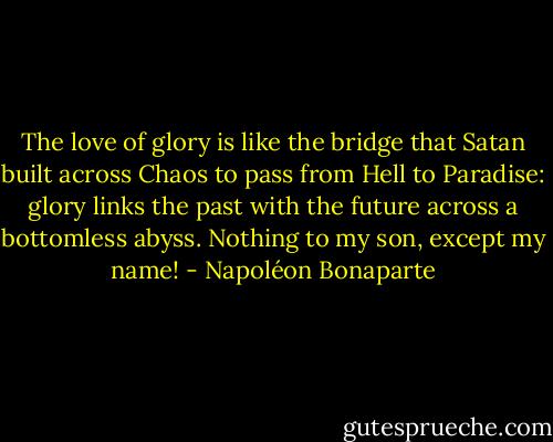 The love of glory is like the bridge that Satan built across Chaos to pass from Hell to Paradise: glory links the past with the future across a bottomless abyss. Nothing to my son, except my name! - Napoléon Bonaparte