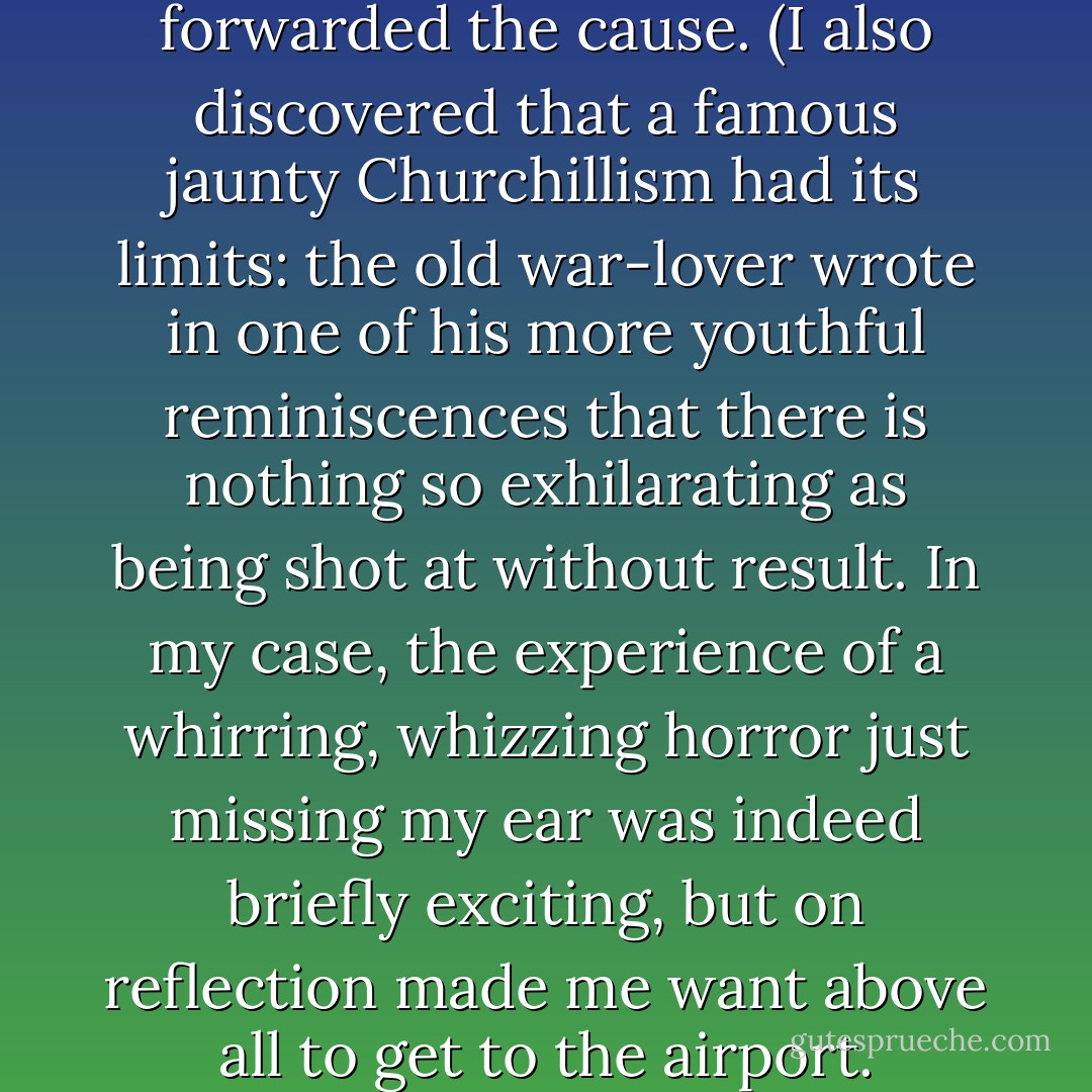 In Sarajevo in 1992, while being shown around the starved, bombarded city by the incomparable John Burns, I experienced four near misses in all, three of them in the course of one day. I certainly thought that the Bosnian cause was worth fighting for and worth defending, but I could not take myself seriously enough to imagine that my own demise would have forwarded the cause. (I also discovered that a famous jaunty Churchillism had its limits: the old war-lover wrote in one of his more youthful reminiscences that there is nothing so exhilarating as being shot at without result. In my case, the experience of a whirring, whizzing horror just missing my ear was indeed briefly exciting, but on reflection made me want above all to get to the airport. Catching the plane out with a whole skin is the best part <i>by far</i>.) Or suppose I had been hit by that mortar that burst with an awful shriek so near to me, and turned into a Catherine wheel of body-parts and (even worse) body-ingredients? Once again, I was moved above all not by the thought that my death would 'count,' but that it would not count in the least. - Christopher Hitchens