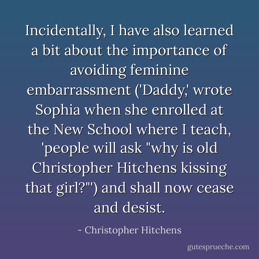 Incidentally, I have also learned a bit about the importance of avoiding feminine embarrassment ('Daddy,' wrote Sophia when she enrolled at the New School where I teach, 'people will ask "why is old Christopher Hitchens kissing that girl?"') and shall now cease and desist. - Christopher Hitchens